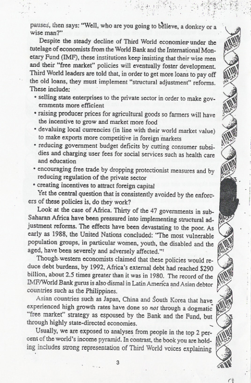 wise man?”  Despite the steady decline of Third World economies-under the tutelage of economists from the World Bank and the International Mon- etary Fund (IMP), these insttutions keep insisting that their wise men and their “free market" policies will eventually foster development, “Third World leaders are told that, in ordet to get more loans to pay off the old loans, they must implement “structural adjustment” reforms. These include:  « selling state enterprises (o the private sector in order to make gov- emments more efficient  « raising producer prices for agricultural goods so farmers. the incentive to grow and market more food  « devaluing local currencies (in line with their world market value) to make exports more competitive in foreign markets  « reducing govemment budget deficits by cutting consumer subsi- dies and charging user fees for social services such as health care and education  *+ encouraging free trade by dropping protectionist measures and by reducing regulation of the private sector  « creating incentives to attract foreign capital  ‘Yet the central question that s consistently avoided by the enforc- exs of these policies i, do they work?  Look at the case of Africa. Thirty of the 47 governments in sub- Saharan Africa have been pressured into implementing structural ad- justment reforms. The effects have been devastating to the poor. As carly as 1988, the United Nations concluded: “The most vulnecable ‘population groups, in particular women, youth, the disabled and the aged, have been severely and adversely affected.”  ‘Though-western economists claimed that these policies would re- duce debt burdens, by 1992, Africa’s external debt had reached $290 billion, about 2.5 times greater than it was in 1980. The record of the IMF/World Bank gurusis also dismal in Latin America and Asian debtor countries such as the Philippincs.  Asian countries such as Japan, China and South Korea that have experienced high growth rates have done 50 not through a dogmatic: “free market” strategy as espoused by the Bank and the Fund, but theough highly state-directed economies. =  Usually, we are exposed to analyses from people in the top 2 per- ‘emt o the world’s income pyramid. In contras,the book you are hold- ing includes strong represeatation of Third World voices cxplaining  pauses, then says: “Well, who are you going to b¥lieve, a donkey or a a  have  3 